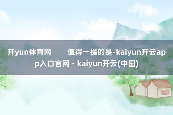 开yun体育网        值得一提的是-kaiyun开云app入口官网 - kaiyun开云(中国)