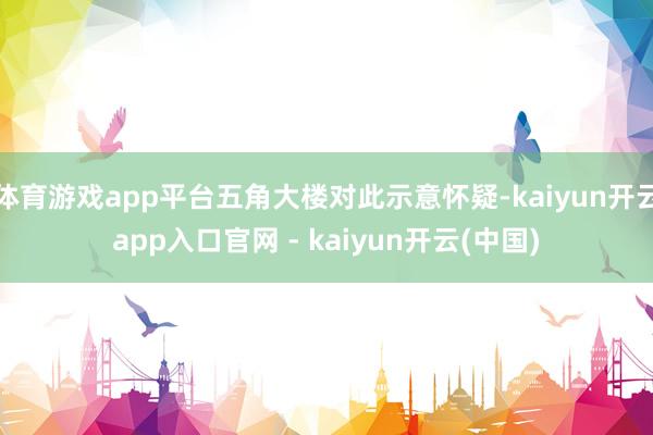 体育游戏app平台五角大楼对此示意怀疑-kaiyun开云app入口官网 - kaiyun开云(中国)