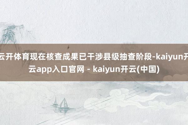 云开体育现在核查成果已干涉县级抽查阶段-kaiyun开云app入口官网 - kaiyun开云(中国)