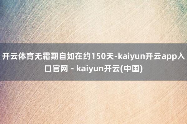 开云体育无霜期自如在约150天-kaiyun开云app入口官网 - kaiyun开云(中国)