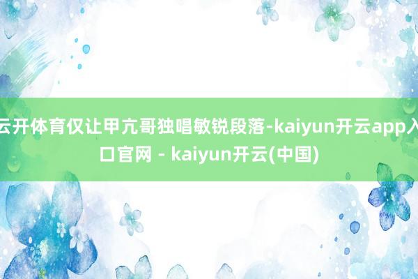 云开体育仅让甲亢哥独唱敏锐段落-kaiyun开云app入口官网 - kaiyun开云(中国)