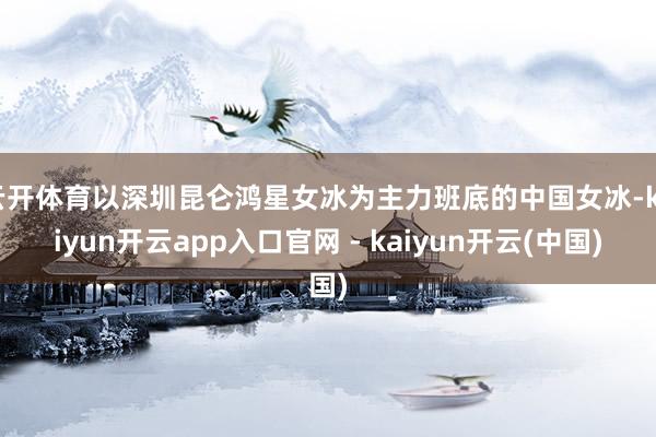云开体育以深圳昆仑鸿星女冰为主力班底的中国女冰-kaiyun开云app入口官网 - kaiyun开云(中国)