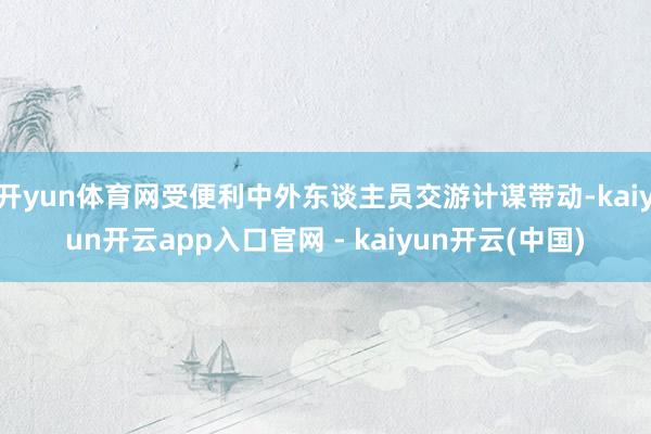 开yun体育网受便利中外东谈主员交游计谋带动-kaiyun开云app入口官网 - kaiyun开云(中国)