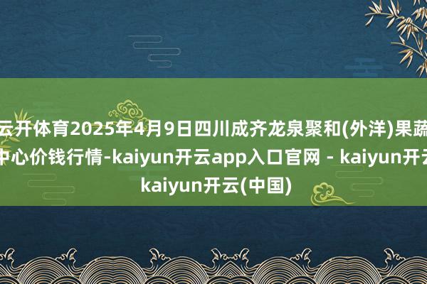 云开体育2025年4月9日四川成齐龙泉聚和(外洋)果蔬菜走动中心价钱行情-kaiyun开云app入口官网 - kaiyun开云(中国)