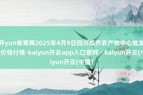 开yun体育网2025年4月9日四川成齐农产物中心批发市集价钱行情-kaiyun开云app入口官网 - kaiyun开云(中国)