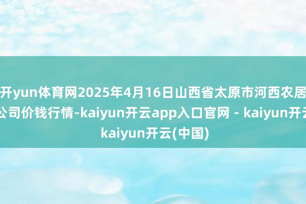 开yun体育网2025年4月16日山西省太原市河西农居品有限公司价钱行情-kaiyun开云app入口官网 - kaiyun开云(中国)
