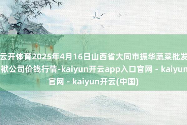 云开体育2025年4月16日山西省大同市振华蔬菜批发市集有限包袱公司价钱行情-kaiyun开云app入口官网 - kaiyun开云(中国)