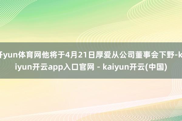 开yun体育网他将于4月21日厚爱从公司董事会下野-kaiyun开云app入口官网 - kaiyun开云(中国)