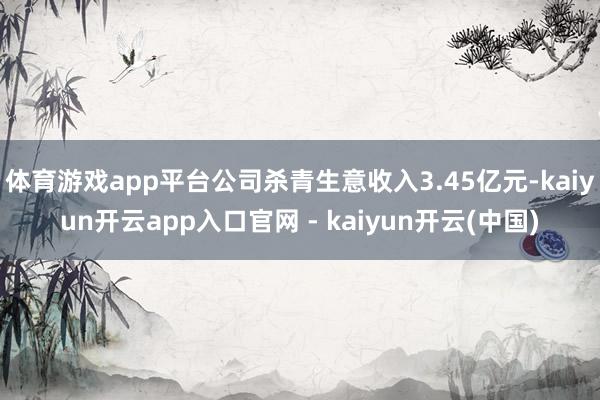 体育游戏app平台公司杀青生意收入3.45亿元-kaiyun开云app入口官网 - kaiyun开云(中国)