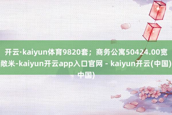 开云·kaiyun体育9820套；商务公寓50424.00宽敞米-kaiyun开云app入口官网 - kaiyun开云(中国)