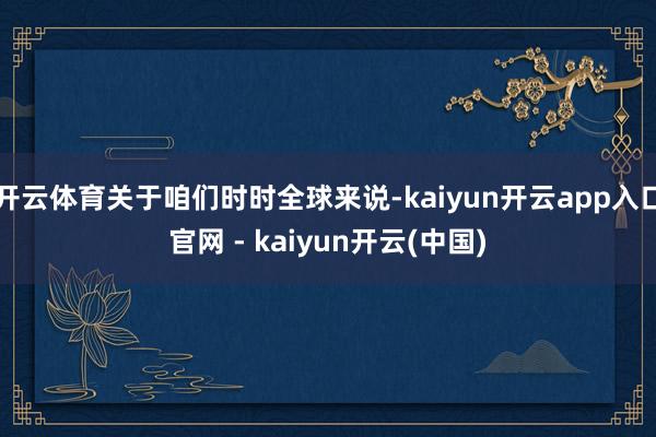 开云体育关于咱们时时全球来说-kaiyun开云app入口官网 - kaiyun开云(中国)