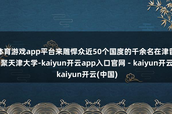体育游戏app平台来雕悍众近50个国度的千余名在津留学生欢聚天津大学-kaiyun开云app入口官网 - kaiyun开云(中国)