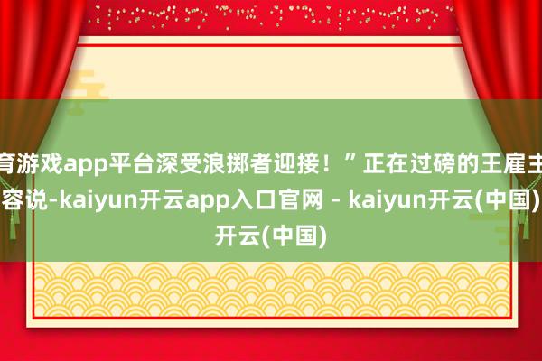 体育游戏app平台深受浪掷者迎接！”正在过磅的王雇主先容说-kaiyun开云app入口官网 - kaiyun开云(中国)