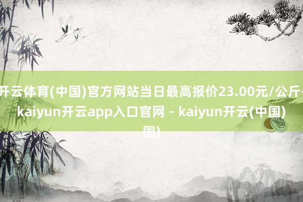 开云体育(中国)官方网站当日最高报价23.00元/公斤-kaiyun开云app入口官网 - kaiyun开云(中国)