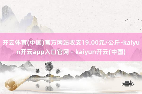 开云体育(中国)官方网站收支19.00元/公斤-kaiyun开云app入口官网 - kaiyun开云(中国)