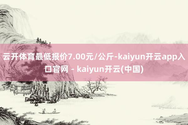 云开体育最低报价7.00元/公斤-kaiyun开云app入口官网 - kaiyun开云(中国)