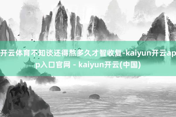 开云体育不知谈还得熬多久才智收复-kaiyun开云app入口官网 - kaiyun开云(中国)
