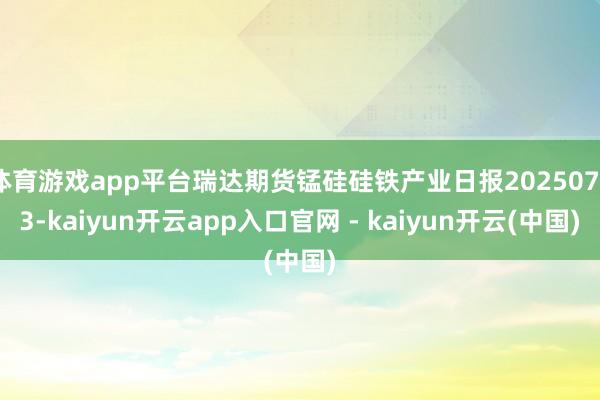 体育游戏app平台瑞达期货锰硅硅铁产业日报20250723-kaiyun开云app入口官网 - kaiyun开云(中国)