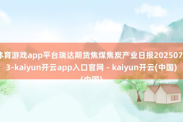 体育游戏app平台瑞达期货焦煤焦炭产业日报20250723-kaiyun开云app入口官网 - kaiyun开云(中国)