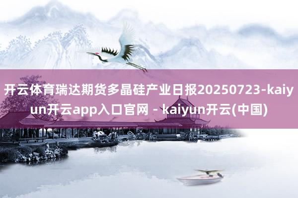 开云体育瑞达期货多晶硅产业日报20250723-kaiyun开云app入口官网 - kaiyun开云(中国)