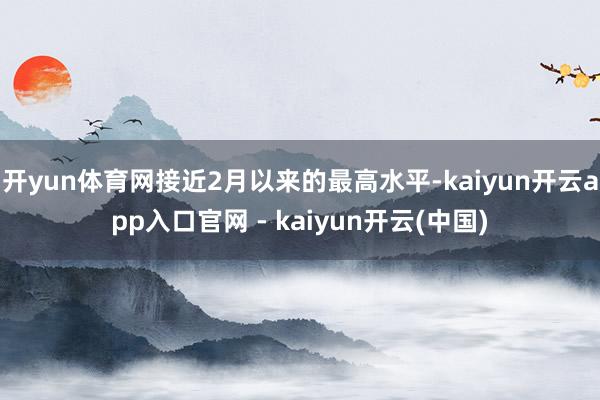 开yun体育网接近2月以来的最高水平-kaiyun开云app入口官网 - kaiyun开云(中国)