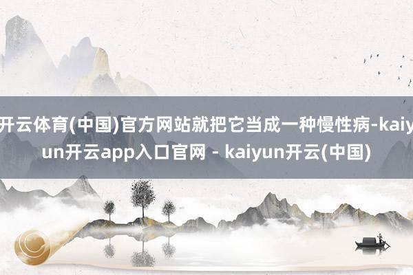 开云体育(中国)官方网站就把它当成一种慢性病-kaiyun开云app入口官网 - kaiyun开云(中国)