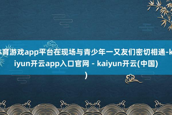 体育游戏app平台在现场与青少年一又友们密切相通-kaiyun开云app入口官网 - kaiyun开云(中国)