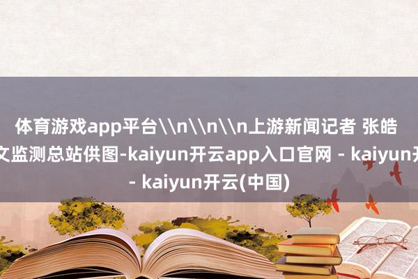 体育游戏app平台\n\n\n上游新闻记者 张皓 重庆市水文监测总站供图-kaiyun开云app入口官网 - kaiyun开云(中国)