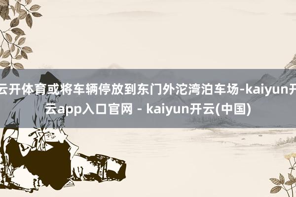 云开体育或将车辆停放到东门外沱湾泊车场-kaiyun开云app入口官网 - kaiyun开云(中国)
