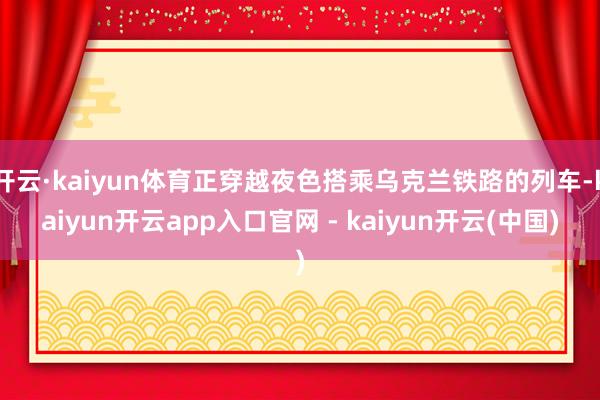 开云·kaiyun体育正穿越夜色搭乘乌克兰铁路的列车-kaiyun开云app入口官网 - kaiyun开云(中国)