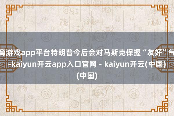 体育游戏app平台特朗普今后会对马斯克保握“友好”气魄-kaiyun开云app入口官网 - kaiyun开云(中国)