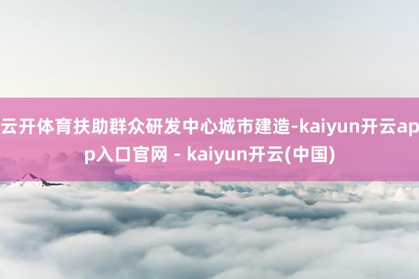 云开体育扶助群众研发中心城市建造-kaiyun开云app入口官网 - kaiyun开云(中国)