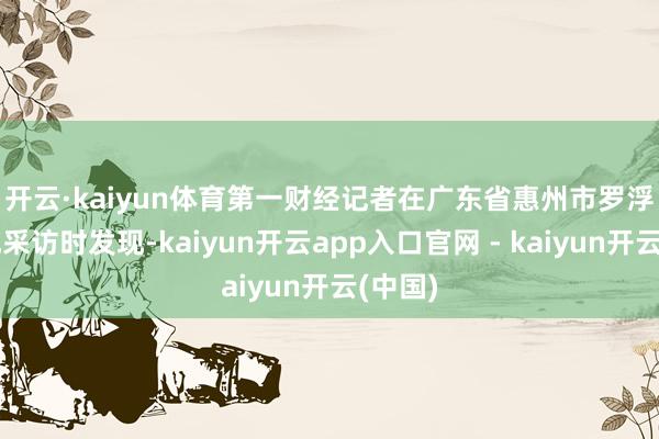 开云·kaiyun体育　　第一财经记者在广东省惠州市罗浮山实地采访时发现-kaiyun开云app入口官网 - kaiyun开云(中国)