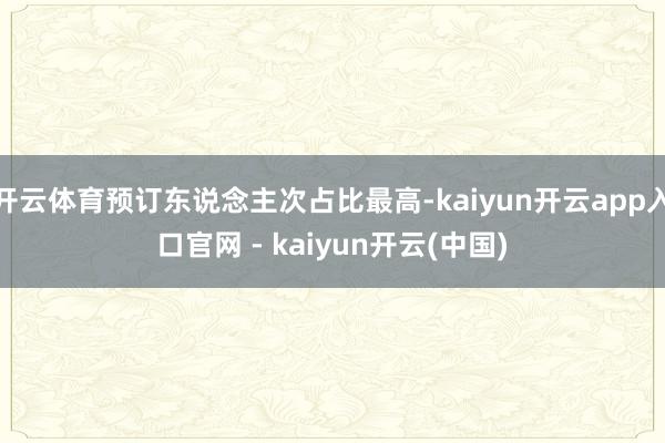 开云体育预订东说念主次占比最高-kaiyun开云app入口官网 - kaiyun开云(中国)