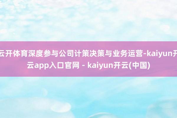 云开体育深度参与公司计策决策与业务运营-kaiyun开云app入口官网 - kaiyun开云(中国)