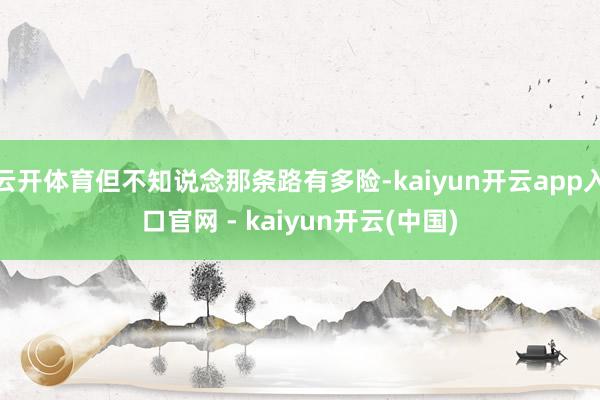 云开体育但不知说念那条路有多险-kaiyun开云app入口官网 - kaiyun开云(中国)