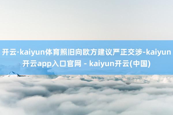 开云·kaiyun体育照旧向欧方建议严正交涉-kaiyun开云app入口官网 - kaiyun开云(中国)