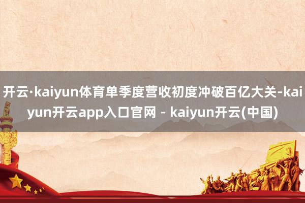 开云·kaiyun体育单季度营收初度冲破百亿大关-kaiyun开云app入口官网 - kaiyun开云(中国)