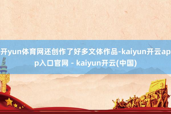 开yun体育网还创作了好多文体作品-kaiyun开云app入口官网 - kaiyun开云(中国)