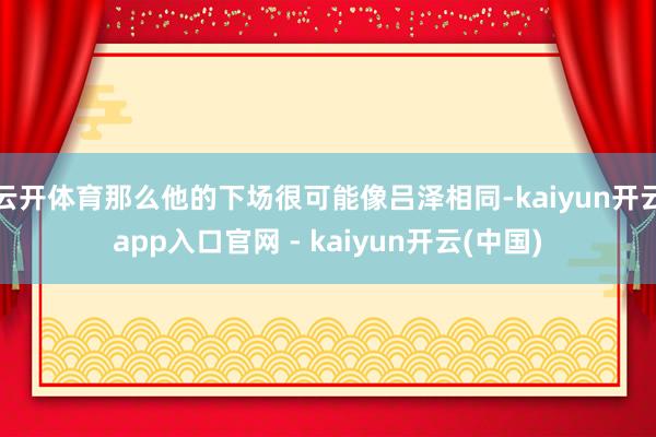 云开体育那么他的下场很可能像吕泽相同-kaiyun开云app入口官网 - kaiyun开云(中国)