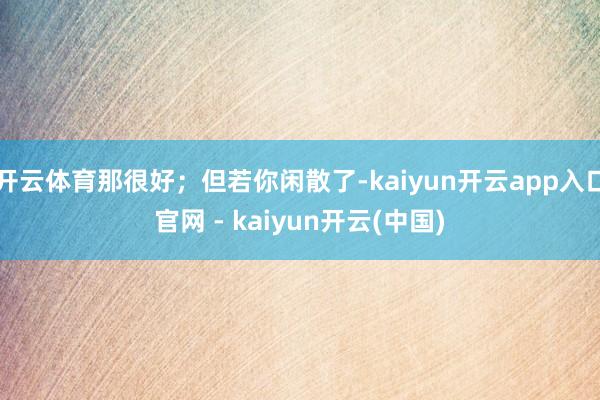 开云体育那很好；但若你闲散了-kaiyun开云app入口官网 - kaiyun开云(中国)