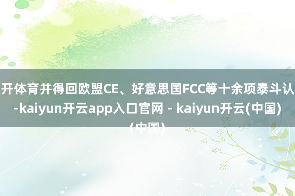 云开体育并得回欧盟CE、好意思国FCC等十余项泰斗认证-kaiyun开云app入口官网 - kaiyun开云(中国)