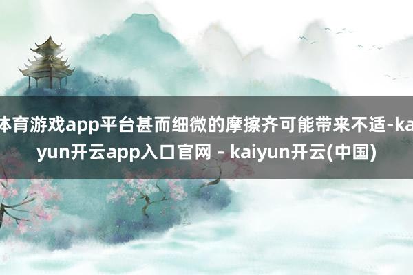 体育游戏app平台甚而细微的摩擦齐可能带来不适-kaiyun开云app入口官网 - kaiyun开云(中国)