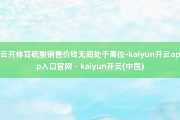 云开体育硫酸销售价钱无间处于高位-kaiyun开云app入口官网 - kaiyun开云(中国)