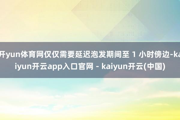 开yun体育网仅仅需要延迟泡发期间至 1 小时傍边-kaiyun开云app入口官网 - kaiyun开云(中国)