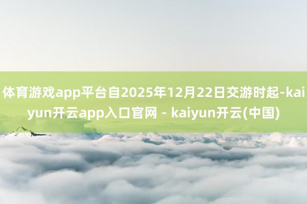 体育游戏app平台自2025年12月22日交游时起-kaiyun开云app入口官网 - kaiyun开云(中国)