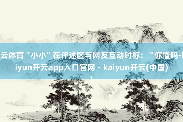 开云体育“小小”在评述区与网友互动时称：“你懂吗-kaiyun开云app入口官网 - kaiyun开云(中国)