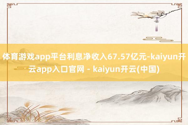 体育游戏app平台利息净收入67.57亿元-kaiyun开云app入口官网 - kaiyun开云(中国)